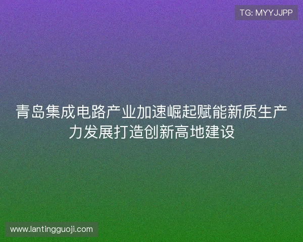 青岛集成电路产业加速崛起赋能新质生产力发展打造创新高地建设